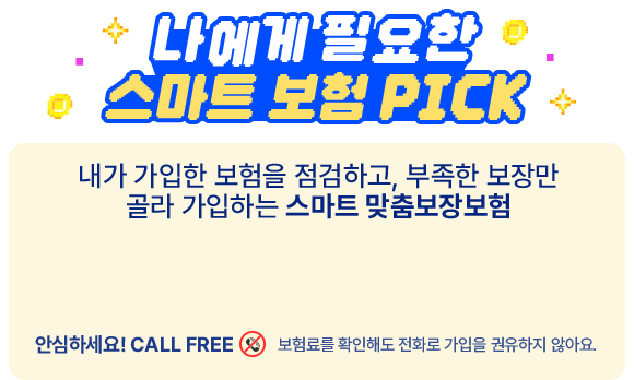 나에게 필요한 스마트 보험 PICK 내가 가입한 보험을 점검하고, 부족한 보장만 골라 가입하는 스마트 맞춤보장보험 안심하세요! CALLFREE 보험료를 확인해도 전화로 가입을 권유하지 않아요.