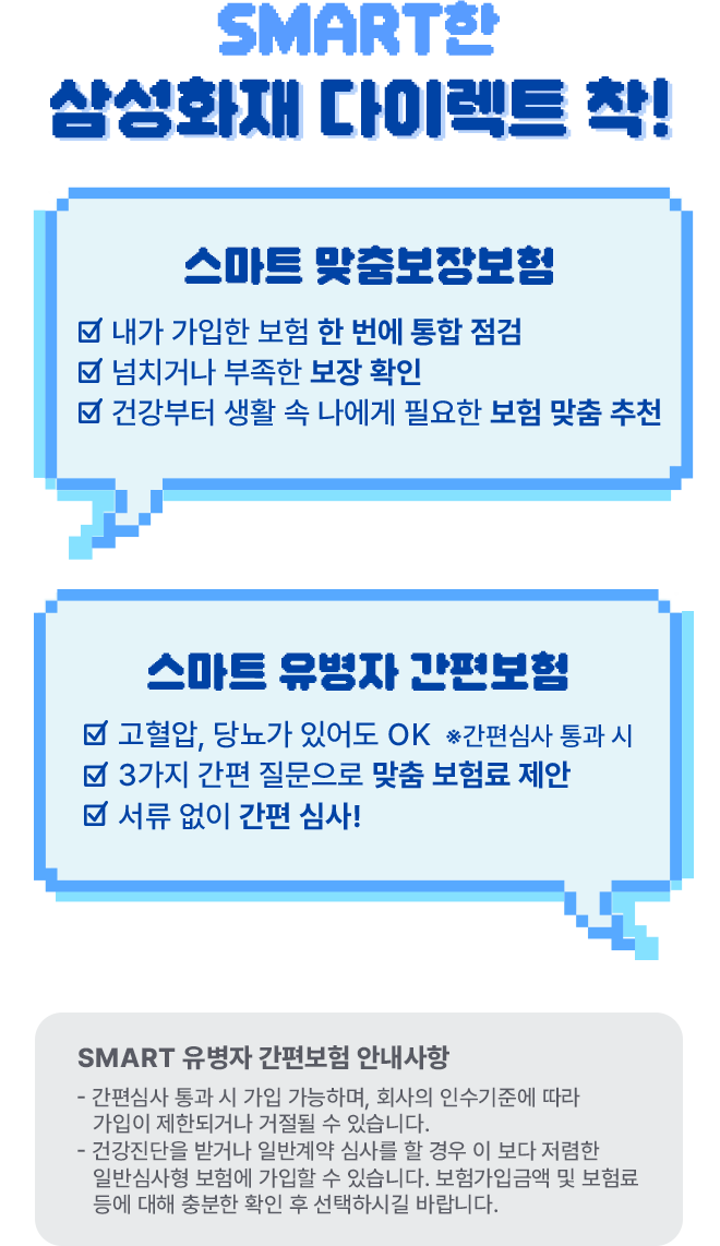 SMART한 삼성화재 다이렉트 착! [스마트 맞춤보장보험- 내가 가입한 보험 한 번에 통합 점검, 넘치거나 부족한 보장 확인, 건강부터 생활 속 나에게 필요한 보험 맞춤 추천], [ 스마트 유병자 간편보험 - 고혈압, 당뇨가 있어도 OK *간편심사 통과 시, 3가지 간편 질문으로 맞춤 보험료 제안, 서류 없이 간편 심사!] SMART 유병자 간편보험 안내사항 - 간편삼시 통과 시 가입 가능하며, 회사의 인수기준에 따라 가입이 제한되거나 거절될 수 있습니다. - 건강진단을 받거나 일반계약 심사를 할 경우 이 보다 저렴한 일반심사형 보험에 가입할 수 있습니다. 보험가입금액 및 보험료 등에 대해 충분한 확인 후 선택하시길 바랍니다.